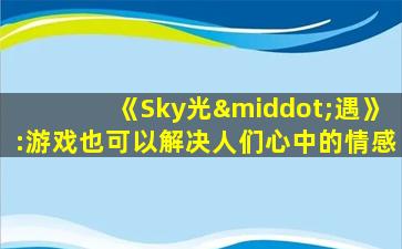光遇是哪个公司的游戏_《Sky光·遇》:游戏也可以解决人们心中的情感诉求 光遇是哪个公司的游戏_《Sky光·遇》:游戏也可以解决人们心中的情感诉求