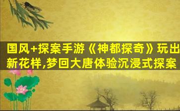 万里江山笔下生——简评绘真妙笔千山游戏_国风+探案手游《神都探奇》玩出新花样,梦回大唐体验沉浸式探案 万里江山笔下生——简评绘真妙笔千山游戏_国风+探案手游《神都探奇》玩出新花样,梦回大唐体验沉浸式探案